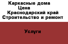 Каркасные дома . › Цена ­ 1 000 - Краснодарский край Строительство и ремонт » Услуги   
